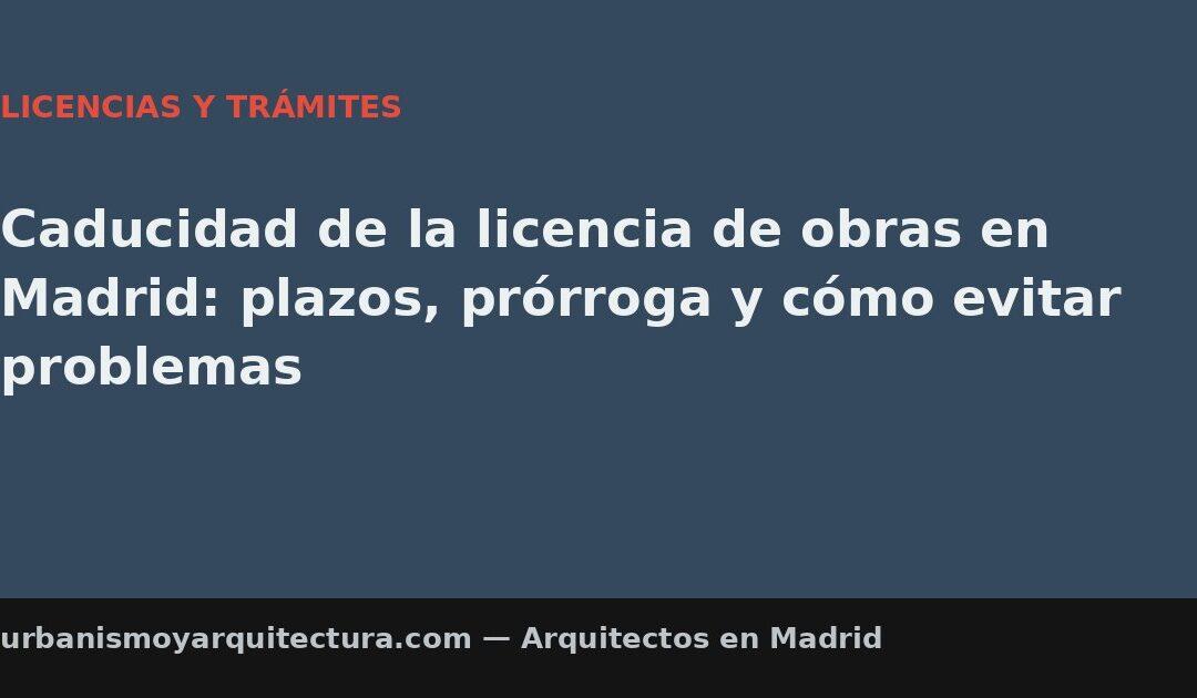 Caducidad de la licencia de obras en Madrid: plazos, prórroga y cómo evitar problemas